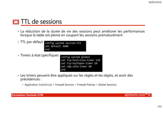 18/02/2016
155
Formation Fortinet UTM alphorm.com™©
TTL de sessions
• La réduction de la durée de vie des sessions peut améliorer les performances
lorsque la table est pleine en coupant les sessions prématurément
• TTL par défaut
• Timers à état spécifiques
• Les timers peuvent être appliqués sur les règles et les objets, et avoir des
précédences :
Application Control List > Firewall Services > Firewall Policies > Global Sessions
config system session-ttl
set default 3600
end
config system global
set tcp-halfclose-timer 120
set tcp-halfopen-timer 10
set udp-idle-timer 60
end
 