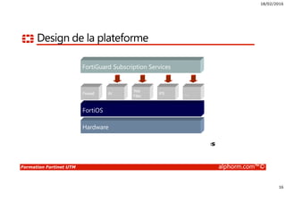 18/02/2016
16
Formation Fortinet UTM alphorm.com™©
Design de la plateforme
Hardware
Purpose-driven hardware
FortiOS
Specialized operating system
Firewall AV
Web
Filter
IPS …
Security and network-level services
FortiGuard Subscription Services
Automated update service
 