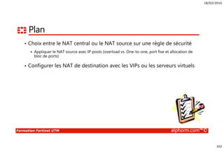 18/02/2016
162
Formation Fortinet UTM alphorm.com™©
Plan
• Choix entre le NAT central ou le NAT source sur une règle de sécurité
Appliquer le NAT source avec IP pools (overload vs. One-to-one, port fixe et allocation de
bloc de ports)
• Configurer les NAT de destination avec les VIPs ou les serveurs virtuels
 