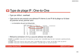 18/02/2016
166
Formation Fortinet UTM alphorm.com™©
Type de plage IP : One-to-One
• Type par défaut : overload
• Type one-to-one associe une adresse IP interne à une IP de la plage sur la base
du premier arrivé, premier servi
La translation de port est désactivée
• Refuse la connexion s’il n’y a aucune adresse non allouée
 