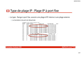 18/02/2016
167
Formation Fortinet UTM alphorm.com™©
Type de plage IP : Plage IP à port fixe
• Le type : Range à port fixe, associe une plage d’IP interne à une plage externe
La translation de port est désactivée
 