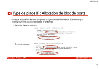 18/02/2016
168
Formation Fortinet UTM alphorm.com™©
Type de plage IP : Allocation de bloc de ports
• Le type allocation de bloc de ports assigne une taille de bloc & numéro par
hôte pour une plage d’adresses IP externes
Petit bloc 64 et un seul bloc
En mode overload
 