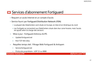 18/02/2016
17
Formation Fortinet UTM alphorm.com™©
Services d’abonnement Fortiguard
• Requiert un accès Internet et un compte d’accès
• Service fourni par Fortiguard Distribution Network (FDN)
La plupart des DataCenters sont situés en Europe, en Asie et en Amérique du nord
Les Fortigate se connectent aux DataCenters situés dans leur zone horaire, mais l’accès
est ajusté selon la charge des serveurs
• Mise à jour : Fortiguard Antivirus & IPS
Update.fortiguard.net
Port TCP 443 (SSL)
• Requêtes temps réel : Filtrage Web Fortiguard & Antispam
Service.fortiguard.net
Protocole propriétaire : UDP 53 ou 8888
 