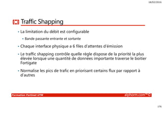18/02/2016
176
Formation Fortinet UTM alphorm.com™©
Traffic Shapping
• La limitation du débit est configurable
Bande passante entrante et sortante
• Chaque interface physique a 6 files d’attentes d’émission
• Le traffic shapping contrôle quelle règle dispose de la priorité la plus
élevée lorsque une quantité de données importante traverse le boitier
Fortigate
• Normalise les pics de trafic en priorisant certains flux par rapport à
d’autres
 