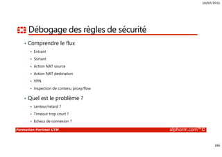 18/02/2016
186
Formation Fortinet UTM alphorm.com™©
Débogage des règles de sécurité
• Comprendre le flux
Entrant
Sortant
Action NAT source
Action NAT destination
VPN
Inspection de contenu proxy/flow
• Quel est le problème ?
Lenteur/retard ?
Timeout trop court ?
Echecs de connexion ?
 
