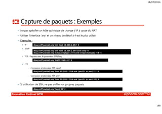 18/02/2016
188
Formation Fortinet UTM alphorm.com™©
Capture de paquets : Exemples
• Ne pas spécifier un hôte qui risque de change d’IP à cause du NAT
• Utiliser l’interface ‘any’ et un niveau de détail à 4 est le plus utilisé
• Exemples :
IP
ICMP
TCP : Paquets avec le paramètre SYN flag
FTP
• Connexion et données, FTP passif
• Connexion et données, FTP actif
• Si utilisation de SSH, ne pas sniffer vos propres paquets
diag sniff packet any ‘dst host 10.200.1.254’ 4
diag sniff packet any ‘dst host 10.200.1.254 and icmp’ 4
diag sniff packet any ‘icmp[icmptype] !=0 and icmp[icmptype] !=8’ 4
diag sniff packet any ‘tcp[13]&2==2’ 4
diag sniff packet any ‘host 10.200.1.254 and (port21 or port ??)’ 4
diag sniff packet any ‘host 10.200.1.254 and (port21 or port 20)’ 4
diag sniff packet any ‘!port 22’ 4
 
