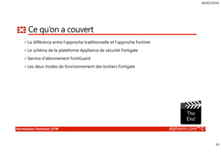 18/02/2016
19
Formation Fortinet UTM alphorm.com™©
Ce qu’on a couvert
La différence entre l’approche traditionnelle et l’approche Fortinet
Le schéma de la plateforme Appliance de sécurité Fortigate
Service d’abonnement FortiGuard
Les deux modes de fonctionnement des boitiers Fortigate
 