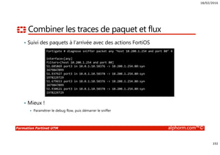 18/02/2016
192
Formation Fortinet UTM alphorm.com™©
Combiner les traces de paquet et flux
• Suivi des paquets à l’arrivée avec des actions FortiOS
• Mieux !
Paramétrer le debug flow, puis démarrer le sniffer
Fortigate # diagnose sniffer packet any ‘host 10.200.1.254 and port 80’ 4
interface=[any]
filters=[host 10.200.1.254 and port 80]
51.685869 port3 in 10.0.1.10.58376 -> 10.200.1.254.80:syn
3479847099
51.937927 port3 in 10.0.1.10.58378 -> 10.200.1.254.80:syn
1978229729
51.679653 port3 in 10.0.1.10.58376 -> 10.200.1.254.80:syn
3479847099
51.930621 port3 in 10.0.1.10.58378 -> 10.200.1.254.80:syn
1978229729
 