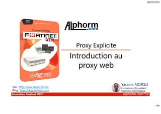 18/02/2016
194
Formation Fortinet UTM alphorm.com™©
Introduction au
proxy web
Proxy Explicite
Site : http://www.alphorm.com
Blog : http://blog.alphorm.com
Yassine MORSLI
Formateur et Consultant
Ingénierie Informatique
 