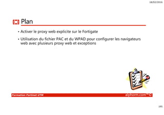 18/02/2016
195
Formation Fortinet UTM alphorm.com™©
Plan
• Activer le proxy web explicite sur le Fortigate
• Utilisation du fichier PAC et du WPAD pour configurer les navigateurs
web avec plusieurs proxy web et exceptions
 