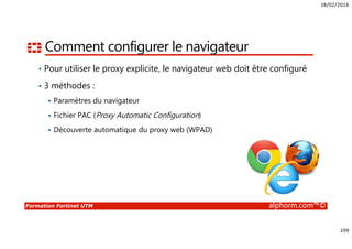 18/02/2016
199
Formation Fortinet UTM alphorm.com™©
Comment configurer le navigateur
• Pour utiliser le proxy explicite, le navigateur web doit être configuré
• 3 méthodes :
Paramètres du navigateur
Fichier PAC (Proxy Automatic Configuration)
Découverte automatique du proxy web (WPAD)
 