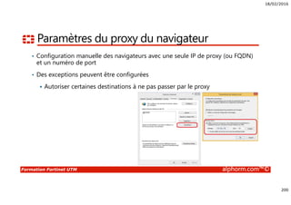 18/02/2016
200
Formation Fortinet UTM alphorm.com™©
Paramètres du proxy du navigateur
• Configuration manuelle des navigateurs avec une seule IP de proxy (ou FQDN)
et un numéro de port
• Des exceptions peuvent être configurées
Autoriser certaines destinations à ne pas passer par le proxy
 