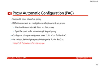 18/02/2016
201
Formation Fortinet UTM alphorm.com™©
Proxy Automatic Configuration (PAC)
• Supporté pour plus d’un proxy
• Définit comment les navigateurs sélectionnent un proxy
Habituellement stocké dans un des proxy
Spécifie quel trafic sera envoyé à quel proxy
• Configurer chaque navigateur avec l’URL d’un fichier PAC
• Par défaut, le Fortigate peut héberger le fichier PAC à :
http://<IP_Fortigate>:<Port>/proxy.pac
 