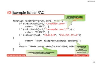 18/02/2016
202
Formation Fortinet UTM alphorm.com™©
Exemple fichier PAC
function FindProxyForURL (url, host) {
if (shExpMatch(url,"*.exemple.com/*")) {
return "DIRECT"; }
if (shExpMatch(url,"*.exemple.com:*/*")) {
return "DIRECT"; }
if (isInNet(host, "10.0.0.0", "255.255.255.0"))
{
return "PROXY fastproxy.exemple.com:8080";
}
return "PROXY proxy.exemple.com:8080; DIRECT";
}
Connexion à n’importe quel
sous domaine/URL/Port de
exemple.com, n’utilise pas le
proxy
Connexion à
10.0.0.0/24
utilise :
fastproxy.exem
ple.com:8080Par ailleurs, tout le trafic restant utilise :
proxy.exemple.com:8080
 