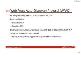 18/02/2016
203
Formation Fortinet UTM alphorm.com™©
Web Proxy Auto-Discovery Protocol (WPAD)
• Le navigateur requête : « Où est le fichier PAC ? »
• Deux méthodes :
Requête DHCP
Requêtes DNS
• Habituellement, les navigateurs essaient d’abord la méthode DHCP
Si échec, essaient la méthode DNS
Quelques navigateurs supportent uniquement la méthode DNS
 