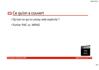 18/02/2016
206
Formation Fortinet UTM alphorm.com™©
Ce qu’on a couvert
Qu’est-ce qu’un proxy web explicite ?
Fichier PAC vs. WPAD
 