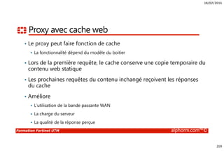 18/02/2016
209
Formation Fortinet UTM alphorm.com™©
Proxy avec cache web
• Le proxy peut faire fonction de cache
La fonctionnalité dépend du modèle du boitier
• Lors de la première requête, le cache conserve une copie temporaire du
contenu web statique
• Les prochaines requêtes du contenu inchangé reçoivent les réponses
du cache
• Améliore
L’utilisation de la bande passante WAN
La charge du serveur
La qualité de la réponse perçue
 