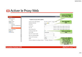 18/02/2016
216
Formation Fortinet UTM alphorm.com™©
Activer le Proxy Web
Activer le Proxy
et le fichier PAC
Port découte
TCP
Editer le fichier
PAC
Action par défaut
pour le trafic
Proxy qui ne
correspond à
aucune règle de
sécurité
 