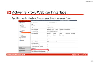 18/02/2016
217
Formation Fortinet UTM alphorm.com™©
Activer le Proxy Web sur l’interface
• Spécifier quelle interface écouter pour les connexions Proxy
 