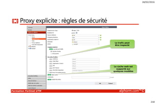 18/02/2016
218
Formation Fortinet UTM alphorm.com™©
Proxy explicite : règles de sécurité
Le trafic peut
être inspecté
Le cache web est
supporté sur
quelques modèles
 