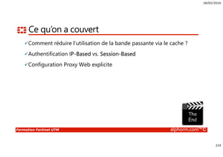 18/02/2016
219
Formation Fortinet UTM alphorm.com™©
Ce qu’on a couvert
Comment réduire l’utilisation de la bande passante via le cache ?
Authentification IP-Based vs. Session-Based
Configuration Proxy Web explicite
 