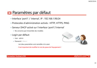 18/02/2016
22
Formation Fortinet UTM alphorm.com™©
Paramètres par défaut
• Interface ‘port1’ / ‘internal’, IP : 192.168.1.99/24
• Protocoles d’administration activés : HTTP, HTTPS, PING
• Serveur DHCP activé sur l’interface ‘port1’/’internal’
Ne concerne pas l’ensemble des modèles
• Login par défaut:
User : admin
Password : (blanc)
• Les deux paramètres sont sensibles à la casse
• Il est important de modifier le mot de passe de l’équipement !
 