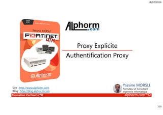 18/02/2016
220
Formation Fortinet UTM alphorm.com™©
Authentification Proxy
Proxy Explicite
Site : http://www.alphorm.com
Blog : http://blog.alphorm.com
Yassine MORSLI
Formateur et Consultant
Ingénierie Informatique
 