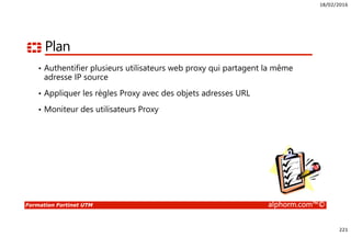 18/02/2016
221
Formation Fortinet UTM alphorm.com™©
Plan
• Authentifier plusieurs utilisateurs web proxy qui partagent la même
adresse IP source
• Appliquer les règles Proxy avec des objets adresses URL
• Moniteur des utilisateurs Proxy
 