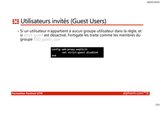 18/02/2016
225
Formation Fortinet UTM alphorm.com™©
Utilisateurs invités (Guest Users)
• Si un utilisateur n’appartient à aucun groupe utilisateur dans la règle, et
si strict-guest est désactivé, Fortigate les traite comme les membres du
groupe SSO_guest_user
config web-proxy explicit
set strict-guest disabled
end
 