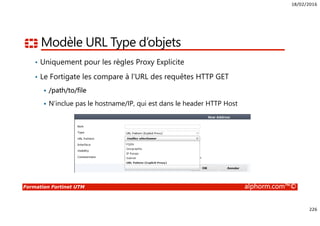 18/02/2016
226
Formation Fortinet UTM alphorm.com™©
Modèle URL Type d’objets
• Uniquement pour les règles Proxy Explicite
• Le Fortigate les compare à l’URL des requêtes HTTP GET
/path/to/file
N’inclue pas le hostname/IP, qui est dans le header HTTP Host
 