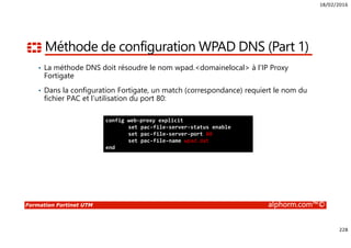18/02/2016
228
Formation Fortinet UTM alphorm.com™©
Méthode de configuration WPAD DNS (Part 1)
• La méthode DNS doit résoudre le nom wpad.<domainelocal> à l’IP Proxy
Fortigate
• Dans la configuration Fortigate, un match (correspondance) requiert le nom du
fichier PAC et l’utilisation du port 80:
config web-proxy explicit
set pac-file-server-status enable
set pac-file-server-port 80
set pac-file-name wpad.dat
end
 