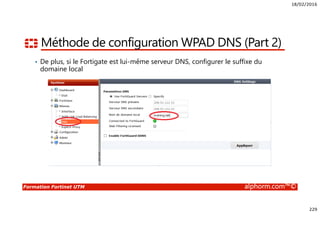 18/02/2016
229
Formation Fortinet UTM alphorm.com™©
Méthode de configuration WPAD DNS (Part 2)
• De plus, si le Fortigate est lui-même serveur DNS, configurer le suffixe du
domaine local
 