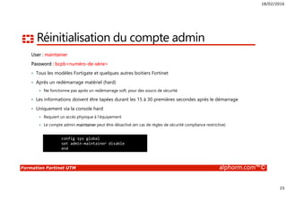 18/02/2016
23
Formation Fortinet UTM alphorm.com™©
Réinitialisation du compte admin
User : maintainer
Password : bcpb<numéro-de-série>
• Tous les modèles Fortigate et quelques autres boitiers Fortinet
• Après un redémarrage matériel (hard)
Ne fonctionne pas après un redémarrage soft, pour des soucis de sécurité
• Les informations doivent être tapées durant les 15 à 30 premières secondes après le démarrage
• Uniquement via la console hard
Requiert un accès physique à l’équipement
Le compte admin maintainer peut être désactivé (en cas de règles de sécurité compliance restrictive)
config sys global
set admin-maintainer disable
end
 