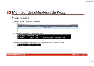 18/02/2016
230
Formation Fortinet UTM alphorm.com™©
Moniteur des utilisateurs de Proxy
• A partir de la GUI
User&Device > Monitor > Firewall
A partir de la ligne de commande (CLI)
Pour supprimer tous les sessions d’authentification Proxy courantes
# diagnose wad user list
Student 10.0.1.10 id:40 VD:root, duration: 18
# diagnose wad user clear
 