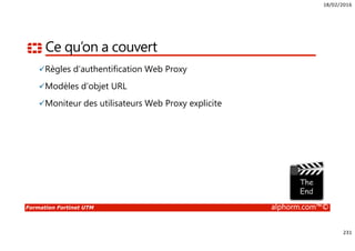 18/02/2016
231
Formation Fortinet UTM alphorm.com™©
Ce qu’on a couvert
Règles d’authentification Web Proxy
Modèles d’objet URL
Moniteur des utilisateurs Web Proxy explicite
 