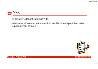 18/02/2016
233
Formation Fortinet UTM alphorm.com™©
Plan
• Expliquer l’authentification pare-feu
• Décrire les différentes méthodes d’authentification disponibles sur les
équipements Fortigate
 