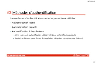 18/02/2016
235
Formation Fortinet UTM alphorm.com™©
Méthodes d’authentification
Les méthodes d’authentification suivantes peuvent être utilisées :
• Authentification locale
• Authentification distante
• Authentification à deux facteurs
Activé en seconde authentification, additionnelle à une authentification existante
Requiert un élément connu (le mot de passe) et un élément en votre possession (le token)
 
