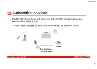 18/02/2016
236
Formation Fortinet UTM alphorm.com™©
Authentification locale
• L’authentification locale est basée sur les comptes utilisateurs locaux
stockés dans le Fortigate
Pour chaque compte, un nom d’utilisateur et mot de passe est stocké
Nom d’utilisateur
et mot de passe
Fortigate
1
2
 