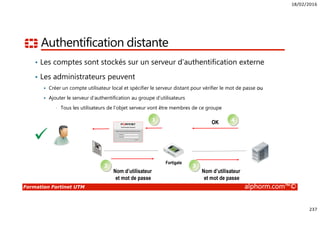 18/02/2016
237
Formation Fortinet UTM alphorm.com™©
Authentification distante
• Les comptes sont stockés sur un serveur d’authentification externe
• Les administrateurs peuvent
Créer un compte utilisateur local et spécifier le serveur distant pour vérifier le mot de passe ou
Ajouter le serveur d’authentification au groupe d’utilisateurs
• Tous les utilisateurs de l’objet serveur vont être membres de ce groupe
Nom d’utilisateur
et mot de passe
Fortigate
1
2
4OK
Nom d’utilisateur
et mot de passe
3
 