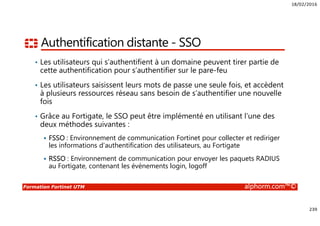 18/02/2016
239
Formation Fortinet UTM alphorm.com™©
Authentification distante - SSO
• Les utilisateurs qui s’authentifient à un domaine peuvent tirer partie de
cette authentification pour s’authentifier sur le pare-feu
• Les utilisateurs saisissent leurs mots de passe une seule fois, et accèdent
à plusieurs ressources réseau sans besoin de s’authentifier une nouvelle
fois
• Grâce au Fortigate, le SSO peut être implémenté en utilisant l’une des
deux méthodes suivantes :
FSSO : Environnement de communication Fortinet pour collecter et rediriger
les informations d’authentification des utilisateurs, au Fortigate
RSSO : Environnement de communication pour envoyer les paquets RADIUS
au Fortigate, contenant les évènements login, logoff
 