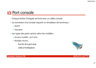 18/02/2016
24
Formation Fortinet UTM alphorm.com™©
Port console
• Chaque boitier Fortigate est livré avec un câble console
• La connexion à la console requiert un émulateur de terminaux :
PUTTY
Tera term
• Les types des ports varient selon les modèles :
Anciens modèles : port série
Modèles récents :
• Port RJ-45 à port série
• USB2 à FortiExplorer
 