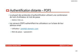 18/02/2016
240
Formation Fortinet UTM alphorm.com™©
Authentification distante – POP3
• La plupart des protocoles d’authentification utilisent une combinaison
de nom d’utilisateur et mot de passe
RADIUS, FSSO, etc.
• Les serveurs POP3 authentifient les utilisateurs sur la base de leur
adresse email
Utilisateur : jsmith@<domain>.com
Mot de passe : <password>
 