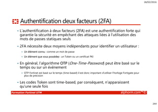 18/02/2016
244
Formation Fortinet UTM alphorm.com™©
Authentification deux facteurs (2FA)
• L’authentification à deux facteurs (2FA) est une authentification forte qui
garantie la sécurité en empêchant des attaques liées à l’utilisation des
mots de passes statiques seuls
• 2FA nécessite deux moyens indépendants pour identifier un utilisateur :
Un élément connu : comme un mot de passe
Un élément que vous possédez : un Token ou un certificat PKI
• En général, l’algorithme OTP (One-Time-Password) peut être basé sur le
temps ou sur un évènement
OTP Fortinet est basé sur le temps (time-based) il est donc important d’utiliser l’horloge Fortigate pour
plus de précision
• Les codes Token sont time-based, par conséquent, n’apparaissent
qu’une seule fois
 