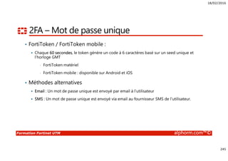 18/02/2016
245
Formation Fortinet UTM alphorm.com™©
2FA – Mot de passe unique
• FortiToken / FortiToken mobile :
Chaque 60 secondes, le token génère un code à 6 caractères basé sur un seed unique et
l’horloge GMT
• FortiToken matériel
• FortiToken mobile : disponible sur Android et iOS
• Méthodes alternatives
Email : Un mot de passe unique est envoyé par email à l’utilisateur
SMS : Un mot de passe unique est envoyé via email au fournisseur SMS de l’utilisateur.
 
