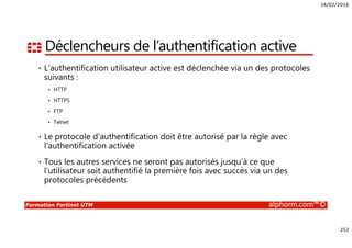 18/02/2016
252
Formation Fortinet UTM alphorm.com™©
Déclencheurs de l’authentification active
• L’authentification utilisateur active est déclenchée via un des protocoles
suivants :
HTTP
HTTPS
FTP
Telnet
• Le protocole d’authentification doit être autorisé par la règle avec
l’authentification activée
• Tous les autres services ne seront pas autorisés jusqu’à ce que
l’utilisateur soit authentifié la première fois avec succès via un des
protocoles précédents
 