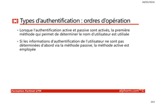 18/02/2016
253
Formation Fortinet UTM alphorm.com™©
Types d’authentification : ordres d’opération
• Lorsque l’authentification active et passive sont activés, la première
méthode qui permet de déterminer le nom d’utilisateur est utilisée
• Si les informations d’authentification de l’utilisateur ne sont pas
déterminées d’abord via la méthode passive, la méthode active est
employée
 