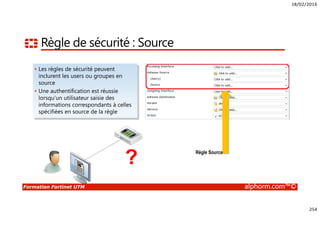 18/02/2016
254
Formation Fortinet UTM alphorm.com™©
Règle de sécurité : Source
• Les règles de sécurité peuvent
inclurent les users ou groupes en
source
• Une authentification est réussie
lorsqu’un utilisateur saisie des
informations correspondants à celles
spécifiées en source de la règle
? Règle Source
 