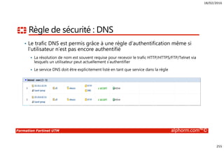 18/02/2016
255
Formation Fortinet UTM alphorm.com™©
Règle de sécurité : DNS
• Le trafic DNS est permis grâce à une règle d’authentification même si
l’utilisateur n’est pas encore authentifié
La résolution de nom est souvent requise pour recevoir le trafic HTTP/HTTPS/FTP/Telnet via
lesquels un utilisateur peut actuellement s’authentifier
Le service DNS doit être explicitement listé en tant que service dans la règle
 