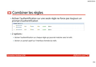 18/02/2016
256
Formation Fortinet UTM alphorm.com™©
Combiner les règles
• Activer l’authentification sur une seule règle ne force pas toujours un
prompt d’authentification
• 2 options :
Activer l’authentification sur chaque règle qui pourrait matcher avec le trafic
Activer un portail captif sur l’interface d’entrée du trafic
 