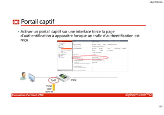 18/02/2016
257
Formation Fortinet UTM alphorm.com™©
Portail captif
• Activer un portail captif sur une interface force la page
d’authentification à apparaitre lorsque un trafic d’authentification est
reçu
Port1 Port2
Portail
captif
activé ici
 
